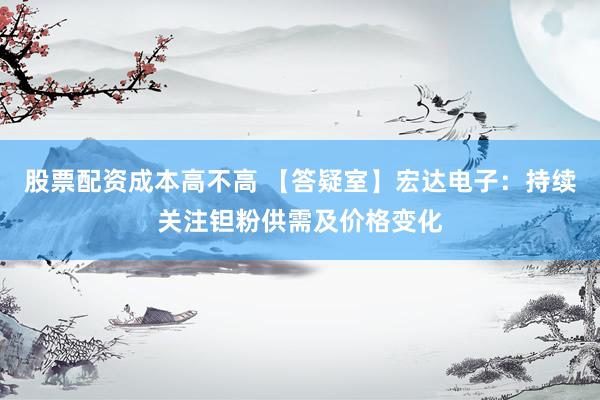 股票配资成本高不高 【答疑室】宏达电子：持续关注钽粉供需及价格变化
