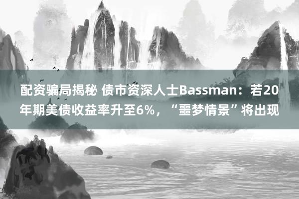 配资骗局揭秘 债市资深人士Bassman：若20年期美债收益率升至6%，“噩梦情景”将出现