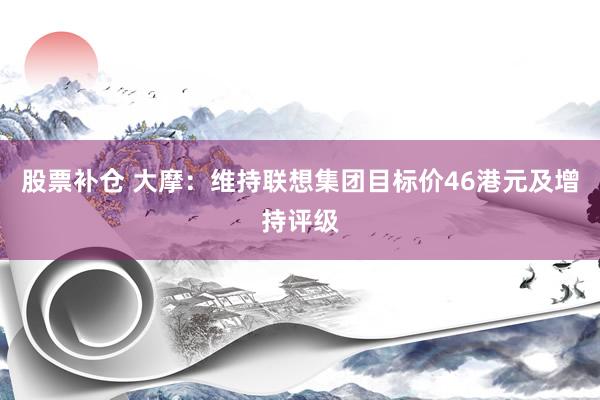 股票补仓 大摩:维持联想集团目标价46港元及增持评级