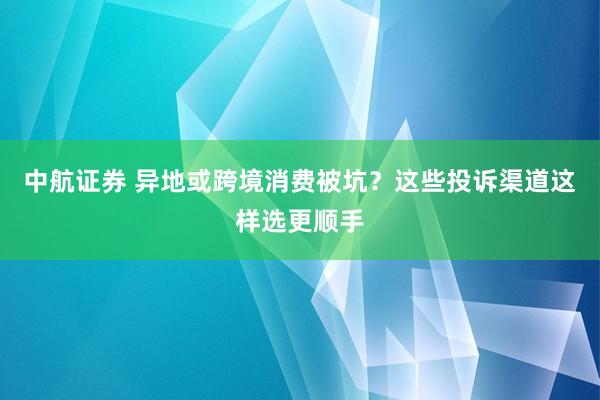 中航证券 异地或跨境消费被坑？这些投诉渠道这样选更顺手