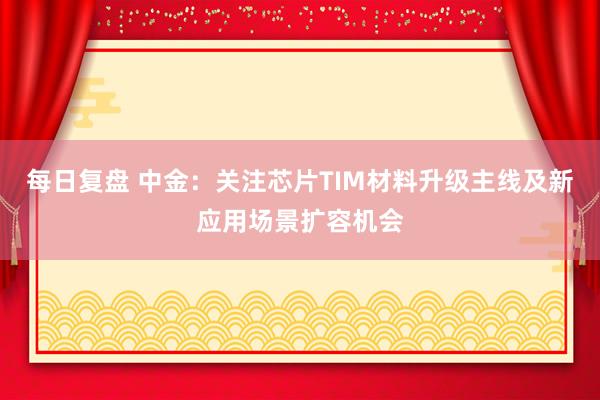 每日复盘 中金：关注芯片TIM材料升级主线及新应用场景扩容机会