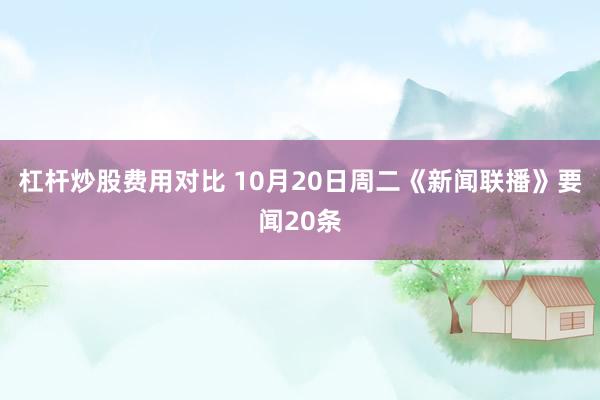 杠杆炒股费用对比 10月20日周二《新闻联播》要闻20条