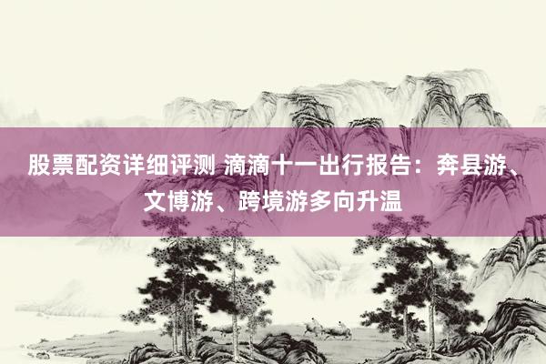 股票配资详细评测 滴滴十一出行报告：奔县游、文博游、跨境游多向升温