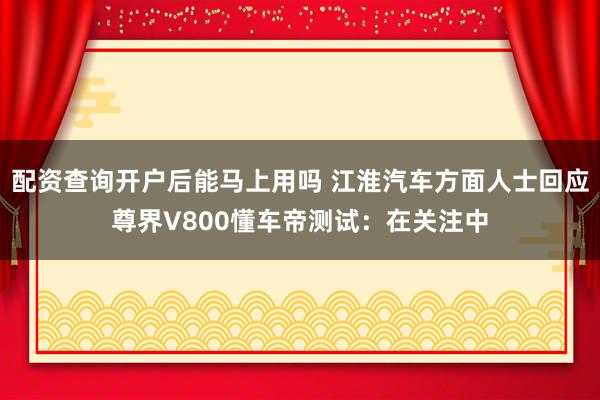 配资查询开户后能马上用吗 江淮汽车方面人士回应尊界V800懂车帝测试：在关注中