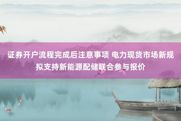 证券开户流程完成后注意事项 电力现货市场新规拟支持新能源配储联合参与报价
