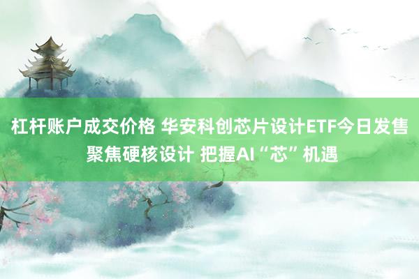 杠杆账户成交价格 华安科创芯片设计ETF今日发售 聚焦硬核设计 把握AI“芯”机遇