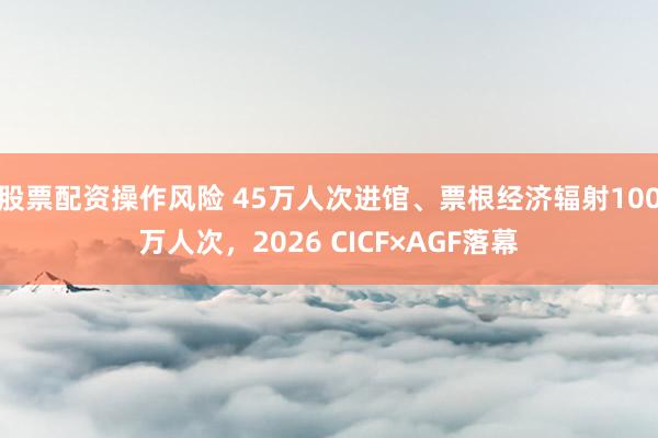 股票配资操作风险 45万人次进馆、票根经济辐射100万人次，2026 CICF×AGF落幕