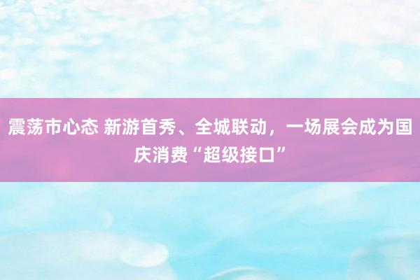 震荡市心态 新游首秀、全城联动，一场展会成为国庆消费“超级接口”
