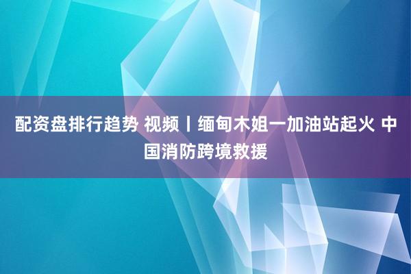 配资盘排行趋势 视频丨缅甸木姐一加油站起火 中国消防跨境救援