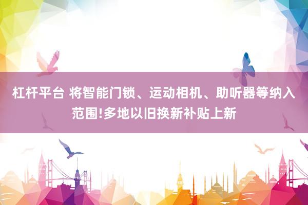 杠杆平台 将智能门锁、运动相机、助听器等纳入范围!多地以旧换新补贴上新