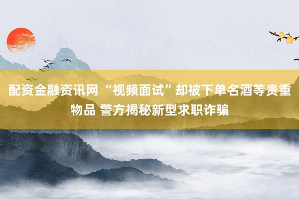 配资金融资讯网 “视频面试”却被下单名酒等贵重物品 警方揭秘新型求职诈骗